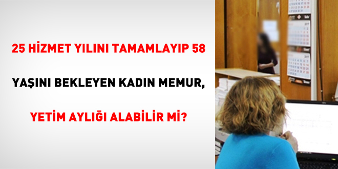 25 Hizmet Yılını Tamamlayıp 58 Yaşını Bekleyen Kadın Memur, Yetim Aylığı Alabilir Mi?
