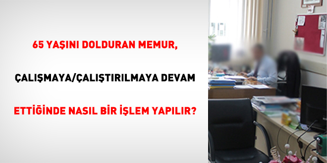 65 Yaşını Dolduran Memur, Çalışmaya/Çalıştırılmaya Devam Ettiğinde Nasıl Bir İşlem Yapılır?