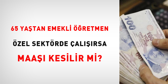 65 yaştan emekli öğretmen özel sektörde çalışırsa maaşı kesilir mi?