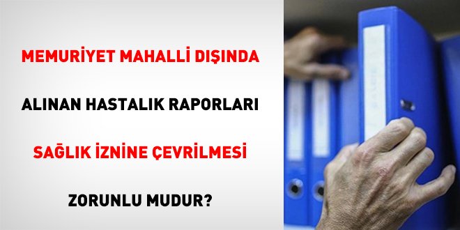 Memuriyet Mahalli Dışında Alınan Hastalık Raporları Sağlık İznine Çevrilmesi Zorunlu Mudur?